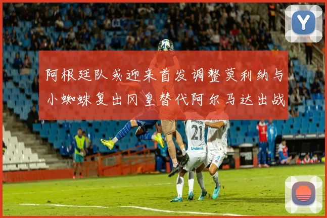 阿根廷队或迎来首发调整莫利纳与小蜘蛛复出冈皇替代阿尔马达出战