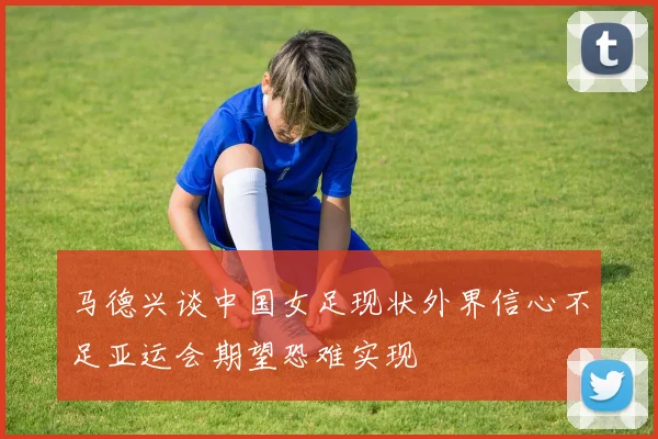 马德兴谈中国女足现状外界信心不足亚运会期望恐难实现