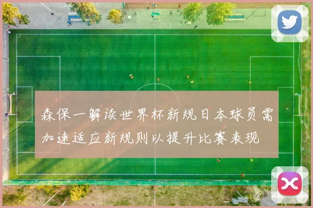 森保一解读世界杯新规日本球员需加速适应新规则以提升比赛表现