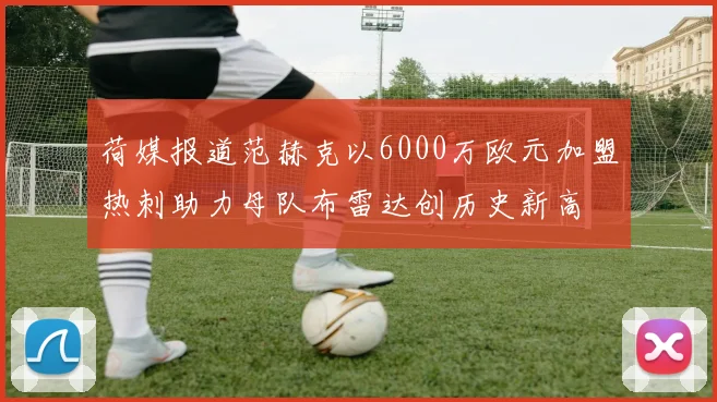 荷媒报道范赫克以6000万欧元加盟热刺助力母队布雷达创历史新高