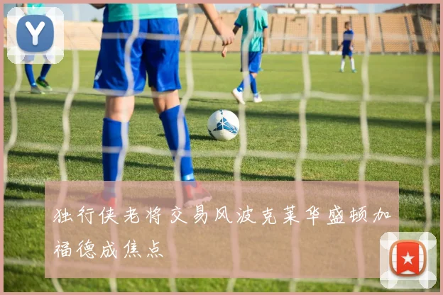 独行侠老将交易风波克莱华盛顿加福德成焦点