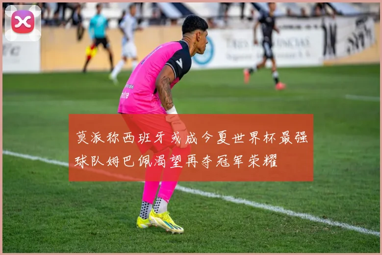 莫派称西班牙或成今夏世界杯最强球队姆巴佩渴望再夺冠军荣耀