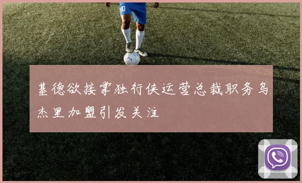 基德欲接掌独行侠运营总裁职务乌杰里加盟引发关注