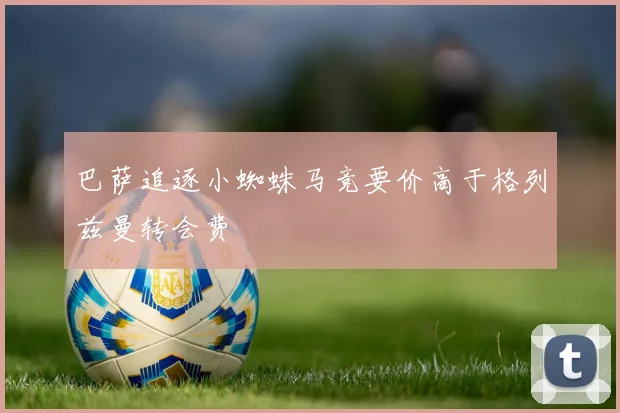 巴萨追逐小蜘蛛马竞要价高于格列兹曼转会费