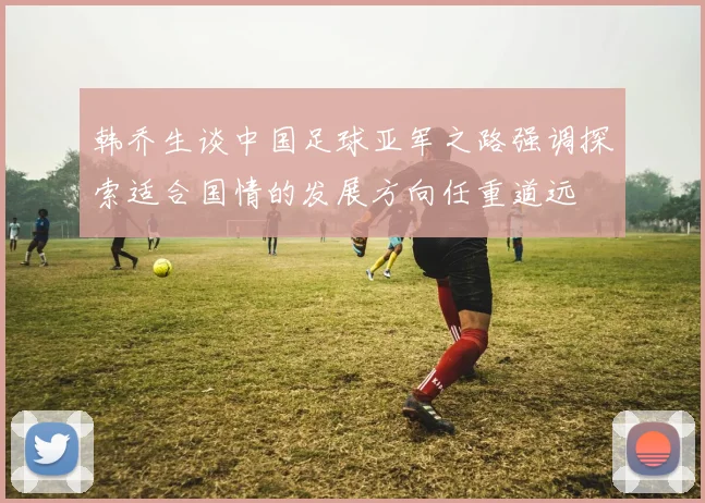 韩乔生谈中国足球亚军之路强调探索适合国情的发展方向任重道远