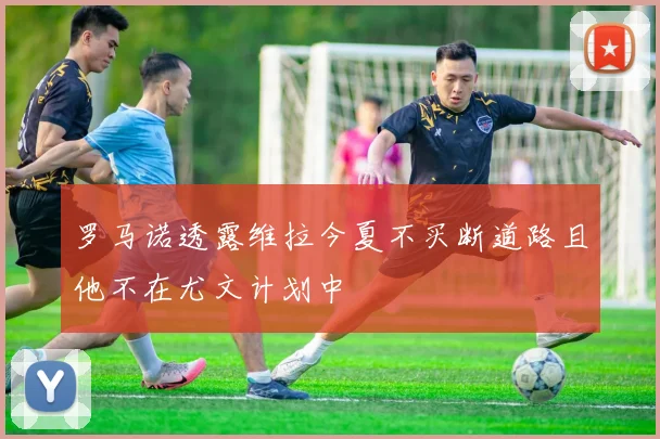 罗马诺透露维拉今夏不买断道路且他不在尤文计划中