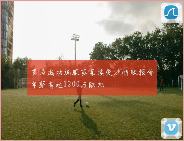 罗马成功说服苏莱接受沙特联报价年薪高达1200万欧元