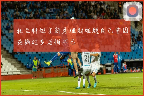 杜兰特坦言新秀理财难题自己曾因花钱过多后悔不已