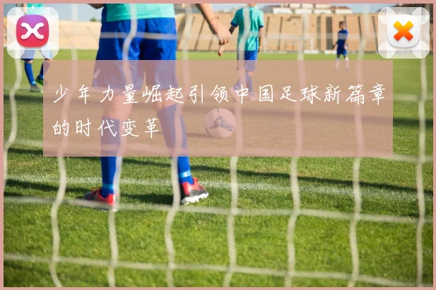 少年力量崛起引领中国足球新篇章的时代变革