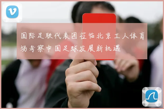 国际足联代表团莅临北京工人体育场考察中国足球发展新机遇