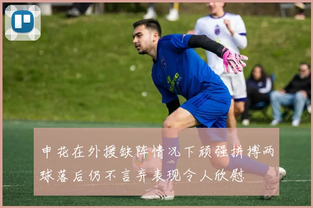 申花在外援缺阵情况下顽强拼搏两球落后仍不言弃表现令人欣慰