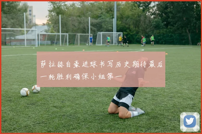 萨拉赫自豪进球书写历史期待最后一轮胜利确保小组第一
