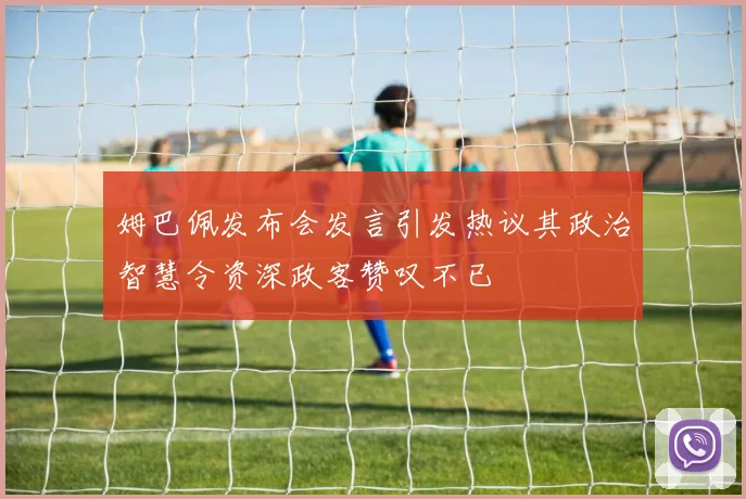姆巴佩发布会发言引发热议其政治智慧令资深政客赞叹不已