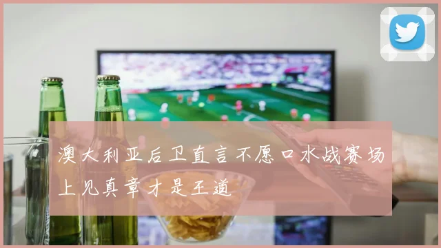 澳大利亚后卫直言不愿口水战赛场上见真章才是王道