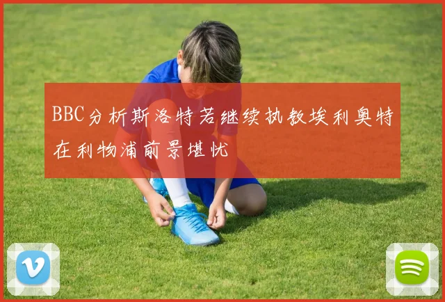 BBC分析斯洛特若继续执教埃利奥特在利物浦前景堪忧