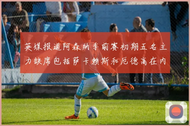 英媒报道阿森纳季前赛初期五名主力缺席包括萨卡赖斯和厄德高在内
